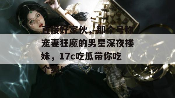 直接好家伙，那个号称宠妻狂魔的男星深夜搂妹，17c吃瓜带你吃个爽！